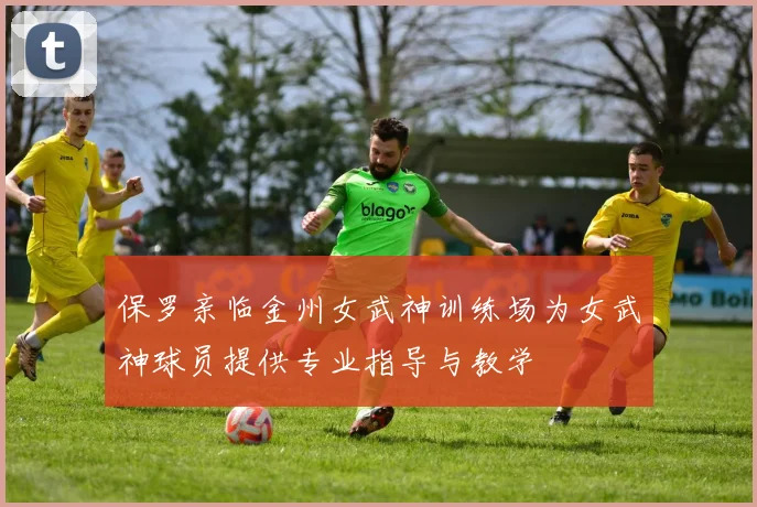 保罗亲临金州女武神训练场为女武神球员提供专业指导与教学