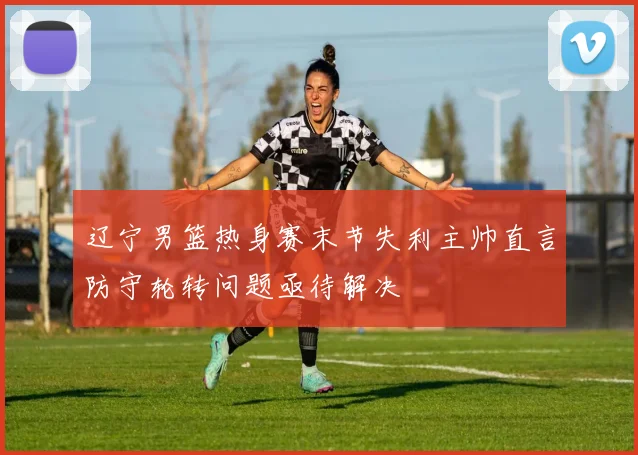 辽宁男篮热身赛末节失利主帅直言防守轮转问题亟待解决
