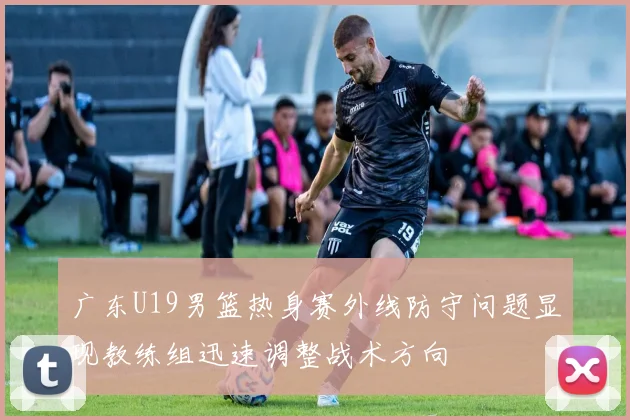 广东U19男篮热身赛外线防守问题显现教练组迅速调整战术方向