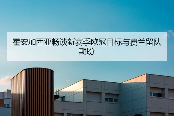 霍安加西亚畅谈新赛季欧冠目标与费兰留队期盼