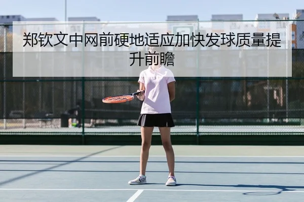 郑钦文中网前硬地适应加快发球质量提升前瞻